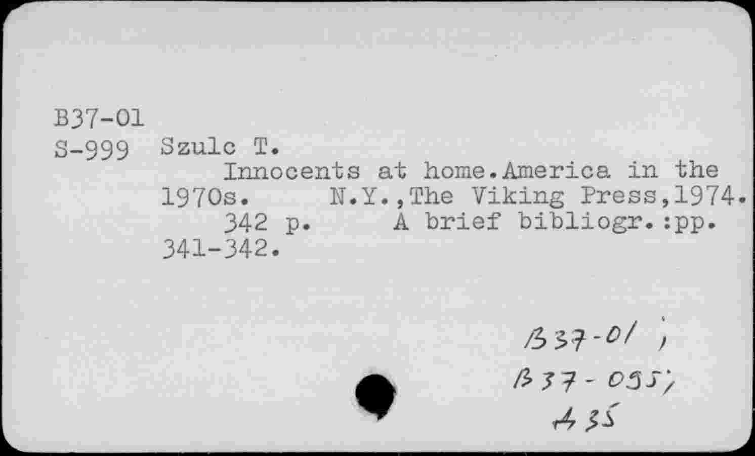 ﻿В37-О1
S-999 Szulc T.
Innocents at home.America in the 1970s. N.Y.,The Viking Press,1974.
342 p. A brief bibliogr.:pp. 341-342.